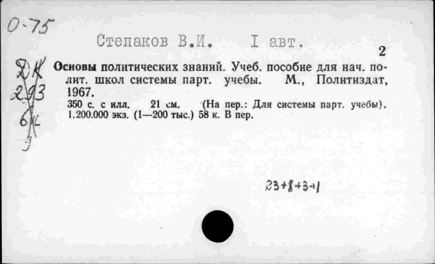﻿0'7^
Степанов В.И. I авт.
Основы политических знаний. Учеб, пособие для нач. полит. школ системы парт, учебы. М., Политиздат, 1967.
350 с. с илл. 21 см. (На пер.: Для системы парт, учебы). 1.200.000 экз. (1—200 тыс.) 58 к. В пер.
